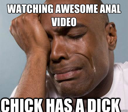 watching awesome anal video chick has a dick  First World Guy Problems