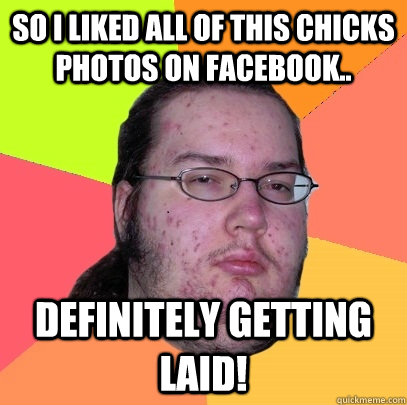 So i liked all of this chicks photos on facebook.. Definitely getting laid!  Butthurt Dweller