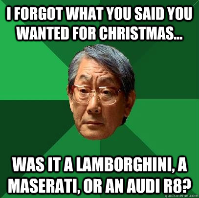 i forgot what you said you wanted for christmas... was it a Lamborghini, a maserati, or an audi R8?  High Expectations Asian Father