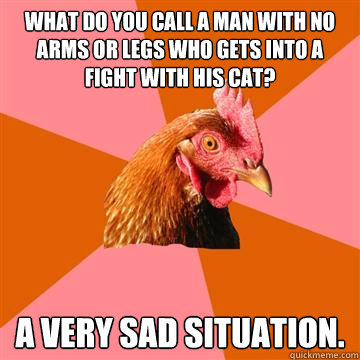 What do you call a man with no arms or legs who gets into a fight with his cat? A very sad situation.  Anti-Joke Chicken