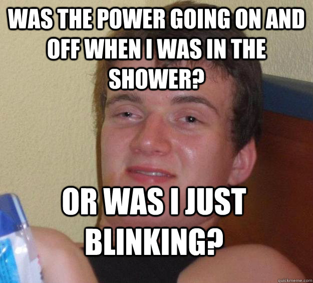 Was the power going on and off when i was in the shower? Or was I just blinking?  10 Guy