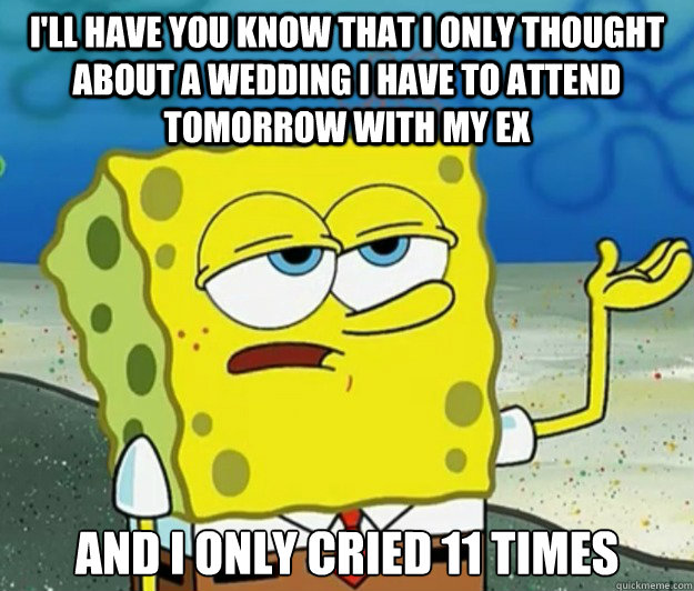 I'll have you know that I only thought about a wedding i have to attend tomorrow with my ex And I only cried 11 times  Tough Spongebob