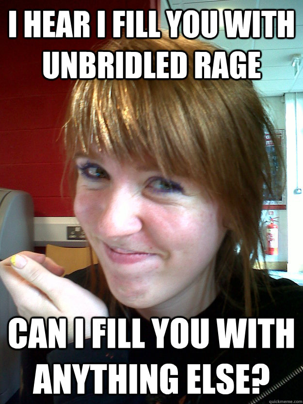 I hear I fill you with unbridled rage Can I fill you with anything else?  Pervy Pick-up Lines