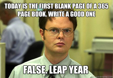 Today is the first blank page of a 365 page book. Write a good one False. leap year  Dwight