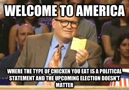 WELCOME TO america where the type of chicken you eat is a political statement and the upcoming election doesn't matter  
