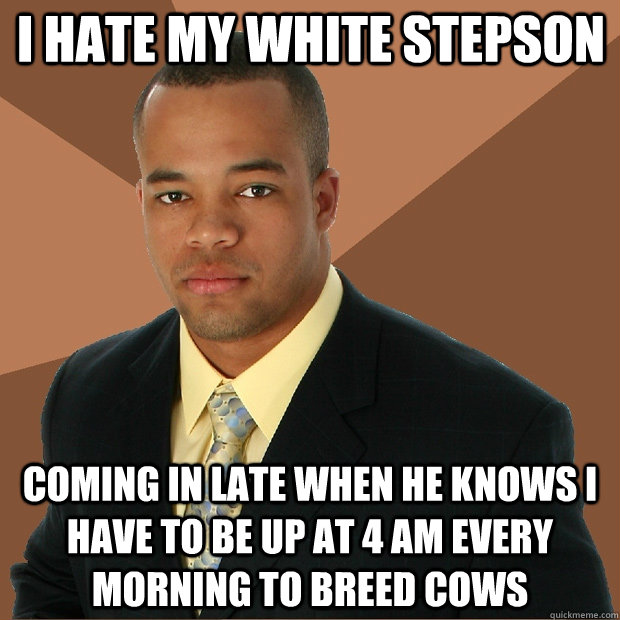 i hate my white stepson  coming in late when he knows i have to be up at 4 am every morning to breed cows   Successful Black Man