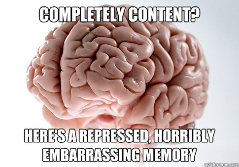 COMPLETELY CONTENT? HERE'S A REPRESSED, HORRIBLY EMBARRASSING MEMORY  Scumbag Brain