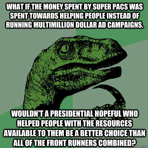 What if the money spent by super PACs was spent towards helping people instead of running multimillion dollar ad campaigns. Wouldn't a presidential hopeful who helped people with the resources available to them be a better choice than all of the front run - What if the money spent by super PACs was spent towards helping people instead of running multimillion dollar ad campaigns. Wouldn't a presidential hopeful who helped people with the resources available to them be a better choice than all of the front run  Philosoraptor