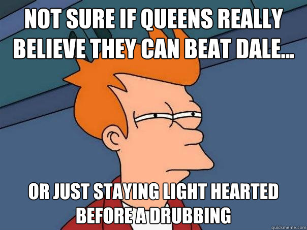 Not sure if queens really believe they can beat DALE... Or just staying light hearted before a drubbing  Futurama Fry