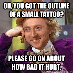 Oh, you got the outline of a small tattoo? Please go on about how bad it hurt.  Condescending Wonka