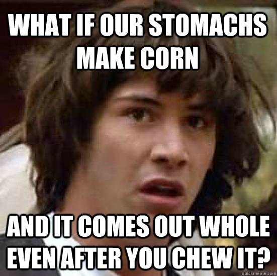 What if our stomachs make corn and it comes out whole even after you chew it?  conspiracy keanu