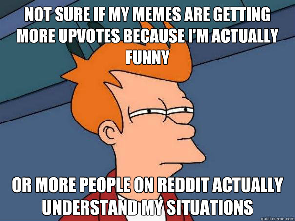 Not sure if my memes are getting more upvotes because i'm actually funny Or more people on reddit actually understand my situations  Futurama Fry