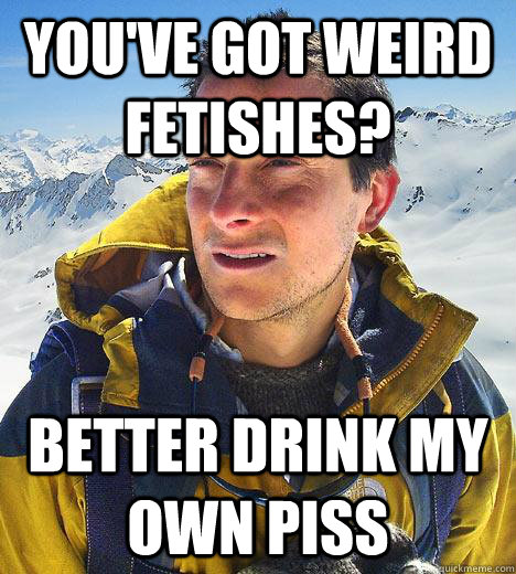 You've got weird fetishes? better drink my own piss  Bear Grylls