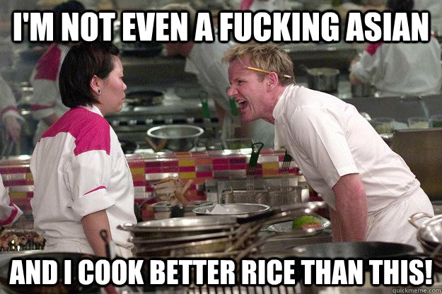 I'm not even a fucking asian and I cook better rice than this!  Chef Ramsay