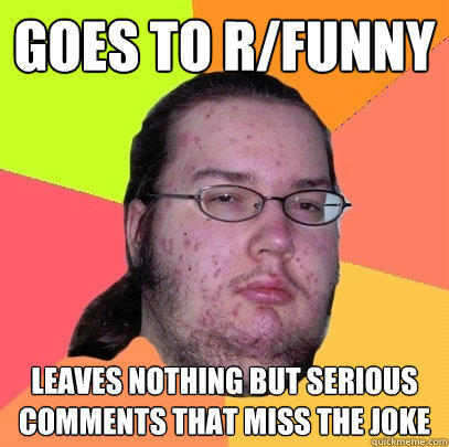 Goes to r/funny  Leaves nothing but serious comments that miss the joke - Goes to r/funny  Leaves nothing but serious comments that miss the joke  Butthurt Dweller