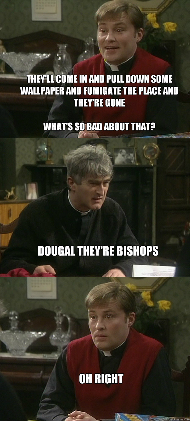 They'll come in and pull down some wallpaper and fumigate the place and they're gone

What's so bad about that? dougal they're bishops Oh Right - They'll come in and pull down some wallpaper and fumigate the place and they're gone

What's so bad about that? dougal they're bishops Oh Right  Father Dougal - Oh Right