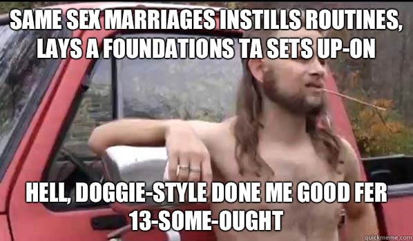 Same sex marriages instills routines, lays a foundations ta sets up-on Hell, doggie-style done me good fer 13-some-ought  Almost Politically Correct Redneck