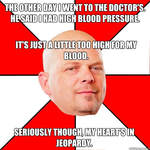 The other day I went to the doctor's.  He said I had high blood pressure. It's just a little too high for my blood. Seriously though, my heart's in jeopardy.  Pawn Star