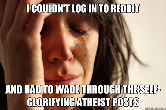 I couldn't log in to reddit And had to wade through the self-glorifying atheist posts  First World Problems