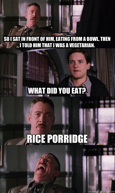 So I sat in front of him, eating from a bowl. Then I told him that i was a vegetarian. what did you eat? Rice porridge   JJ Jameson