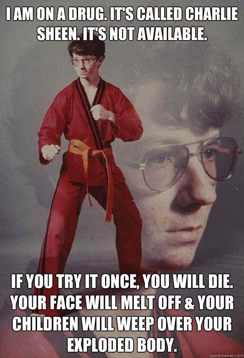 I am on a drug. It's called Charlie Sheen. It's not available.  If you try it once, you will die. Your face will melt off & your children will weep over your exploded body.  Karate Kyle