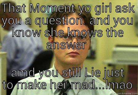 THAT MOMENT YO GIRL ASK YOU A QUESTION. AND YOU KNOW SHE KNOWS THE ANSWER  AMD YOU STILL LIE JUST TO MAKE HER MAD...LMAO Schrute