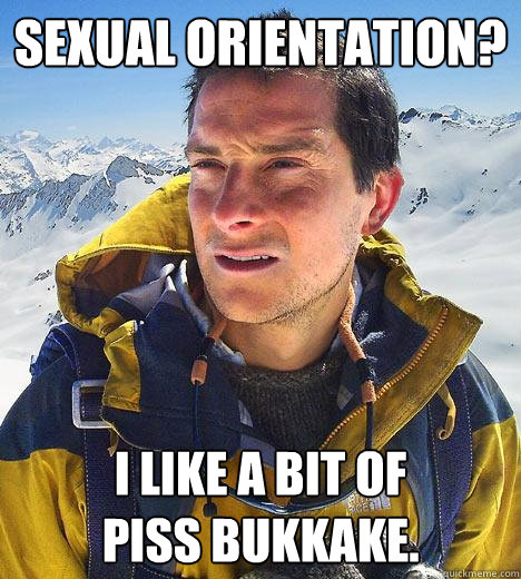 sexual orientation? i like a bit of 
piss bukkake. - sexual orientation? i like a bit of 
piss bukkake.  Bear Grylls