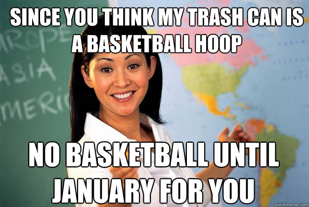 since you think my trash can is a basketball hoop no basketball until january for you  Unhelpful High School Teacher