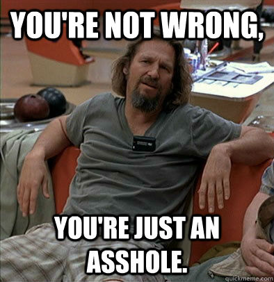 You're not wrong, You're just an asshole. - You're not wrong, You're just an asshole.  The Dude