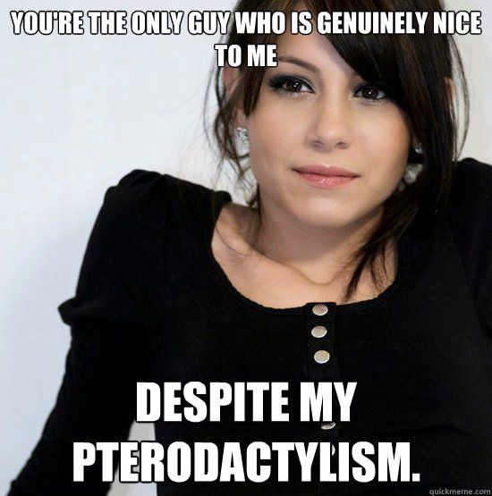 You're the only guy who is genuinely nice to me Despite my pterodactylism.  Good Girl Gabby