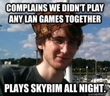 Complains we didn't play any LAN games together Plays Skyrim all night.  