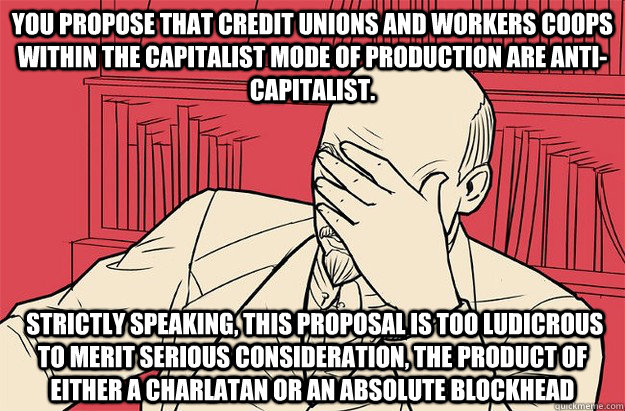 You propose that credit unions and workers coops within the capitalist mode of production are anti-capitalist.  Strictly speaking, this proposal is too ludicrous to merit serious consideration, the product of either a charlatan or an absolute blockhead  Lenin Facepalm