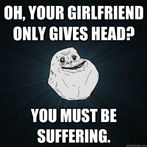 Oh, your girlfriend only gives head? You must be suffering.  Forever Alone