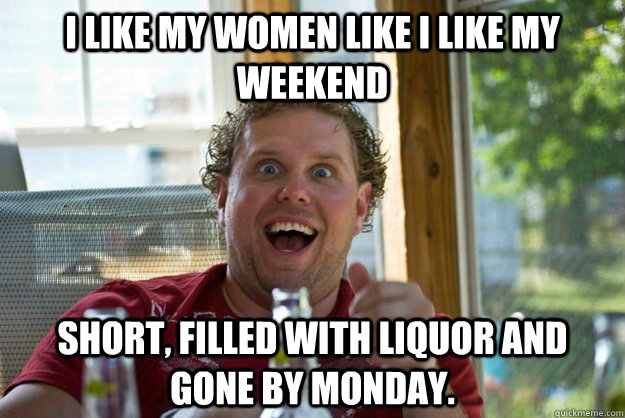 I like my women like I like my weekend short, filled with liquor and gone by Monday.  