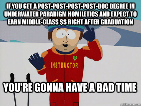 If you get a post-post-post-post-doc degree in underwater paradigm homiletics and expect to earn middle-class $$ right after graduation You're gonna have a bad time - If you get a post-post-post-post-doc degree in underwater paradigm homiletics and expect to earn middle-class $$ right after graduation You're gonna have a bad time  Bad Time