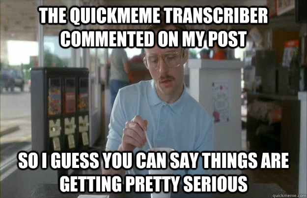 The quickmeme transcriber commented on my post So I guess you can say things are getting pretty serious  Things are getting pretty serious