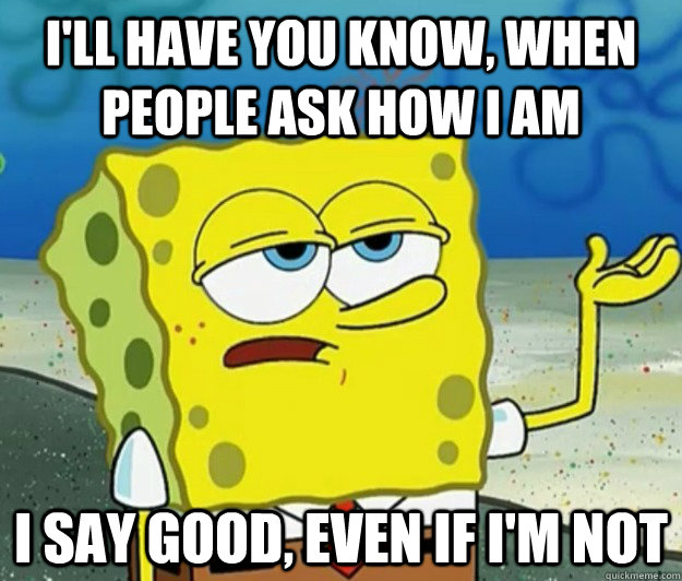 I'll have you know, when people ask how I am I say good, even if I'm not - I'll have you know, when people ask how I am I say good, even if I'm not  Tough Spongebob