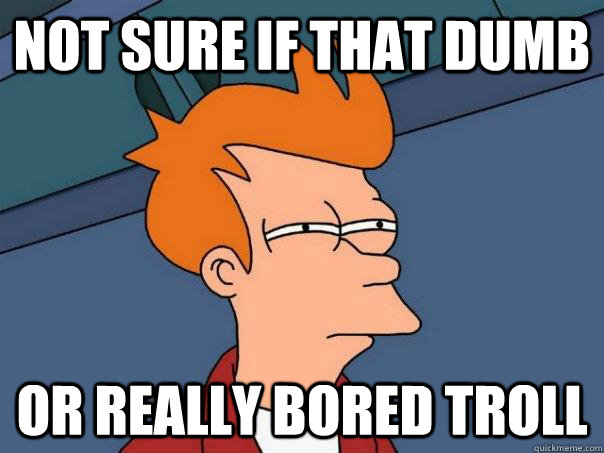 Not sure if that dumb or really bored troll  Futurama Fry