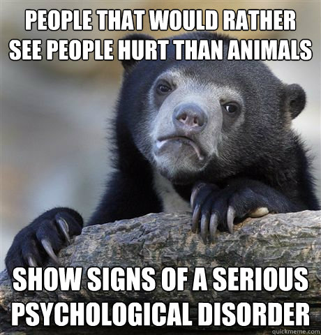 People that would rather see people hurt than animals show signs of a serious psychological disorder  Confession Bear