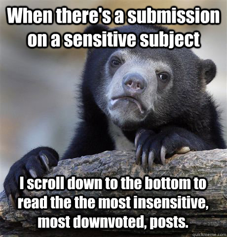 When there's a submission on a sensitive subject I scroll down to the bottom to read the the most insensitive, most downvoted, posts.  - When there's a submission on a sensitive subject I scroll down to the bottom to read the the most insensitive, most downvoted, posts.   Confession Bear