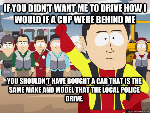 If you didn't want me to drive how I would if a cop were behind me You shouldn't have bought a car that is the same make and model that the local police drive.  Captain Hindsight