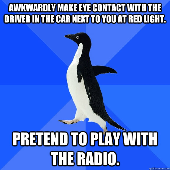 Awkwardly make eye contact with the driver in the car next to you at red light. Pretend to play with the radio.  Socially Awkward Penguin