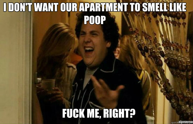 I don't want our apartment to smell like poop FUCK ME, RIGHT?  fuck me right