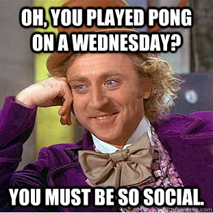 Oh, you played pong on a Wednesday? You must be so social.  Condescending Wonka