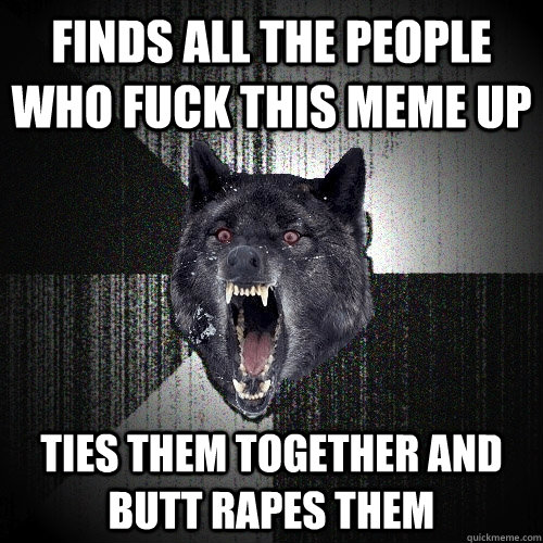 Finds all the people who fuck this meme up Ties them together and butt rapes them  Insanity Wolf