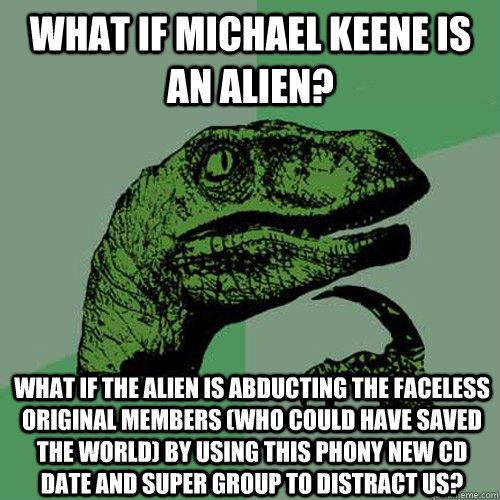 What if Michael Keene is an alien? What if the alien is abducting the Faceless original members (who could have saved the world) by using this phony new cd date and super group to distract us?  Philosoraptor