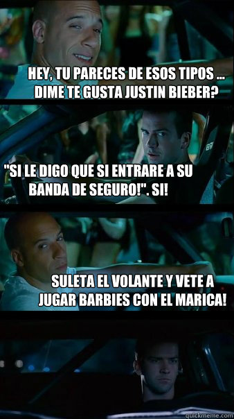 hey, tu pareces de esos tipos ... dime te gusta justin bieber? ''si le digo que si entrare a su banda de seguro!''. SI! suleta el volante y vete a jugar barbies con el marica! - hey, tu pareces de esos tipos ... dime te gusta justin bieber? ''si le digo que si entrare a su banda de seguro!''. SI! suleta el volante y vete a jugar barbies con el marica!  Fast and Furious