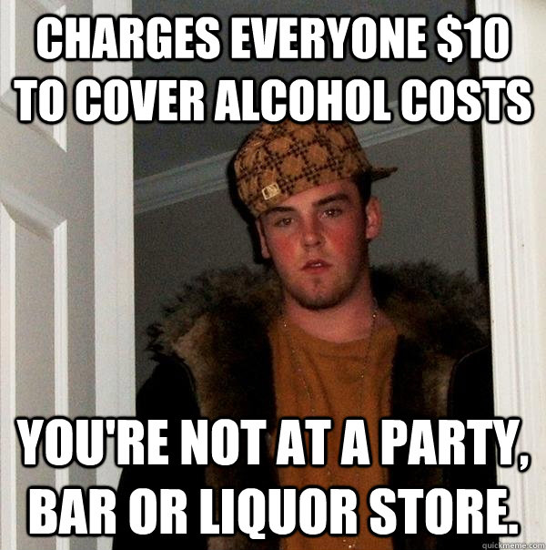 charges everyone $10 to cover alcohol costs You're not at a party, bar or liquor store.  Scumbag Steve