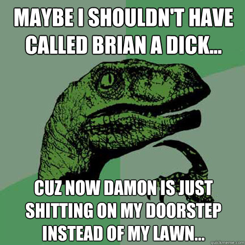 Maybe I shouldn't have called Brian a dick... Cuz now Damon is just shitting on my doorstep instead of my lawn... - Maybe I shouldn't have called Brian a dick... Cuz now Damon is just shitting on my doorstep instead of my lawn...  Philosoraptor