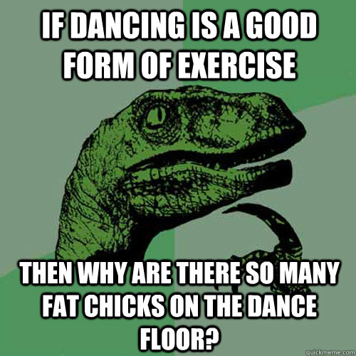 If dancing is a good form of exercise then why are there so many fat chicks on the dance floor?  Philosoraptor